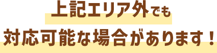 上記エリア外でも対応可能な場合があります！